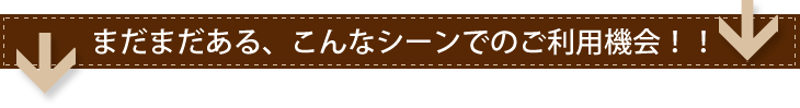 まだまだある、こんなシーンでのご利用機会！！