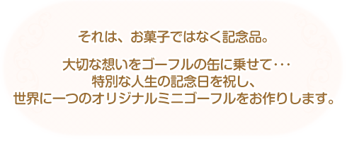 それは、お菓子ではなく記念品。大切な想いをゴーフルの缶に乗せて･･･ 特別な人生の記念日を祝し、 世界に一つのオリジナルミニゴーフルをお作りします。